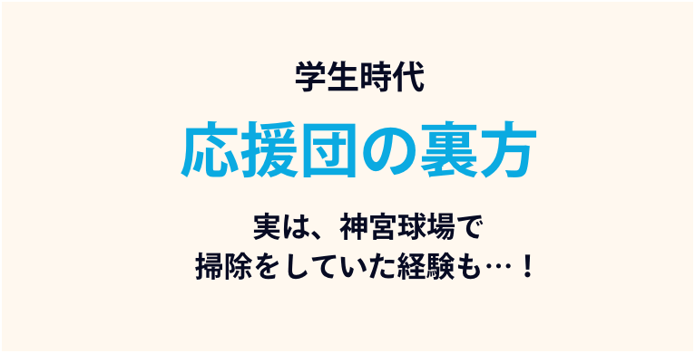 学生時代：応援団の裏方。実は、神宮球場で掃除をたくさんしていた経験も…！